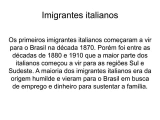 Imigrantes italianos
Os primeiros imigrantes italianos começaram a vir
para o Brasil na década 1870. Porém foi entre as
décadas de 1880 e 1910 que a maior parte dos
italianos começou a vir para as regiões Sul e
Sudeste. A maioria dos imigrantes italianos era da
origem humilde e vieram para o Brasil em busca
de emprego e dinheiro para sustentar a família.
 