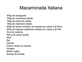 Macarronada Italiana
300g de espaguete
150g de mussarela ralada
150g de presunto ralado
100g de charmant ralado
200g de bacon cortados em pequenos cubos e já fritos
200g de linguiça calabresa cortada em cubos e já frita
Ovo de codorna
500 g de carne moída
Alho
Sal
Cebola
Cheiro verde ou coentro
Vinagre
Molho inglês
Extrato de tomate
 