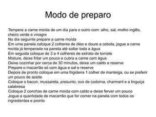 Modo de preparo
lTempere a carne moída de um dia para o outro com: alho, sal, molho inglês,
cheiro verde e vinagre
lNo dia seguinte prepare a carne moída
lEm uma panela coloque 2 colheres de óleo e doure a cebola, jogue a carne
moída já temperada na panela até soltar toda a água
lEm seguida coloque de 3 a 4 colheres de extrato de tomate
lMisture, deixe fritar um pouco e cubra a carne com água
lDeixe cozinhar por cerca de 30 minutos, deixe um caldo e reserve
lPrepare o macarrão só com água e sal e reserve
lDepois de pronto coloque em uma frigideira 1 colher de manteiga, ou se preferir
um pouco de azeite
lColoque o bacon, mussarela, presunto, ovo de codorna, charmant e a linguiça
calabresa
lColoque 2 conchas de carne moída com caldo e deixe ferver um pouco
lJogue a quantidade de macarrão que for comer na panela com todos os
ingredientes e pronto
 