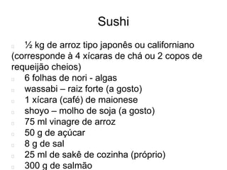 Sushi
½ kg de arroz tipo japonês ou californiano
(corresponde à 4 xícaras de chá ou 2 copos de
requeijão cheios)
6 folhas de nori - algas
wassabi – raiz forte (a gosto)
1 xícara (café) de maionese
shoyo – molho de soja (a gosto)
75 ml vinagre de arroz
50 g de açúcar
8 g de sal
25 ml de sakê de cozinha (próprio)
300 g de salmão
 