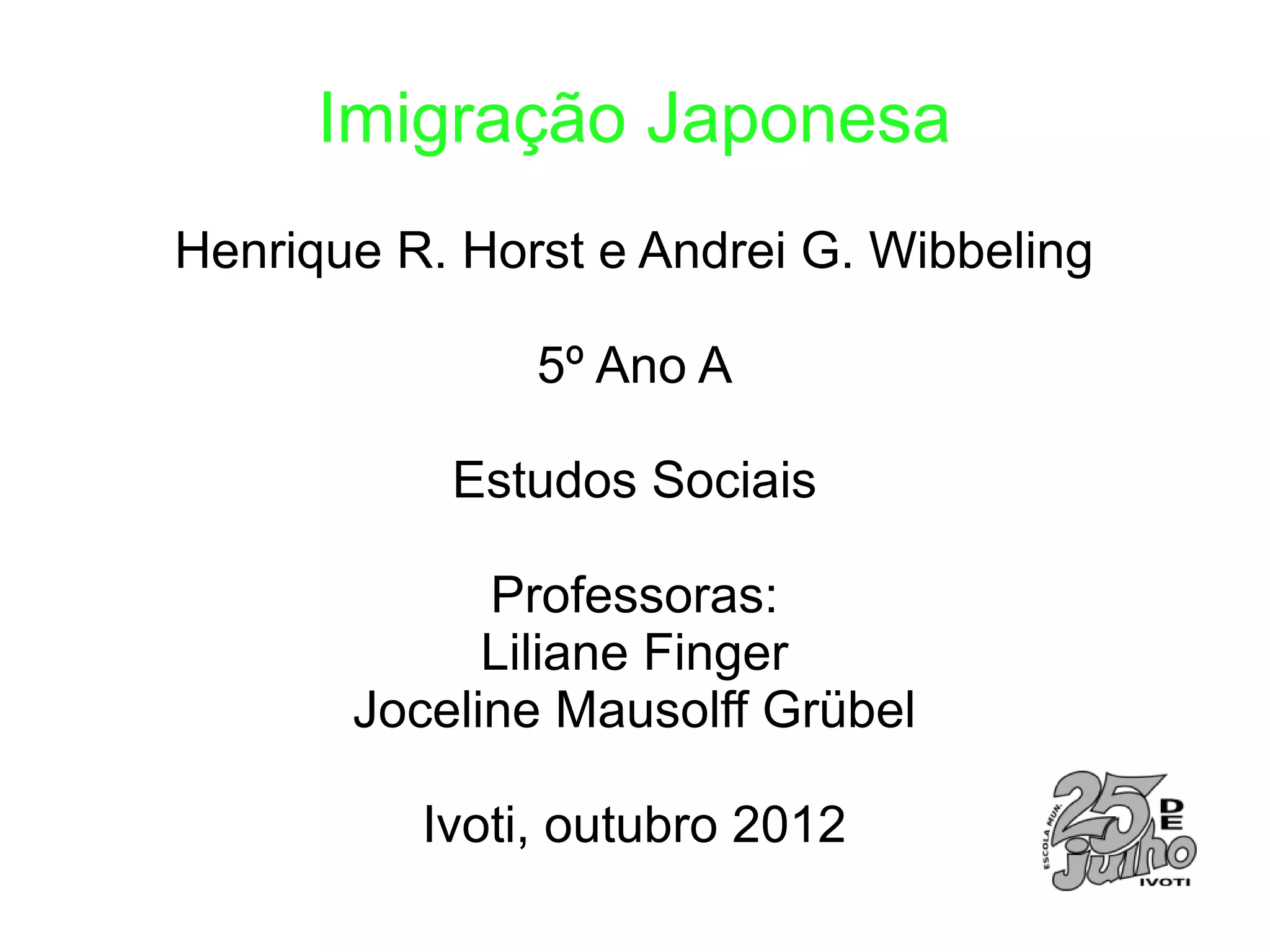Imigração Japonesa
Henrique R. Horst e Andrei G. Wibbeling

               5º Ano A

           Estudos Sociais

             Professoras:
             Liliane Finger
       Joceline Mausolff Grübel

          Ivoti, outubro 2012
 