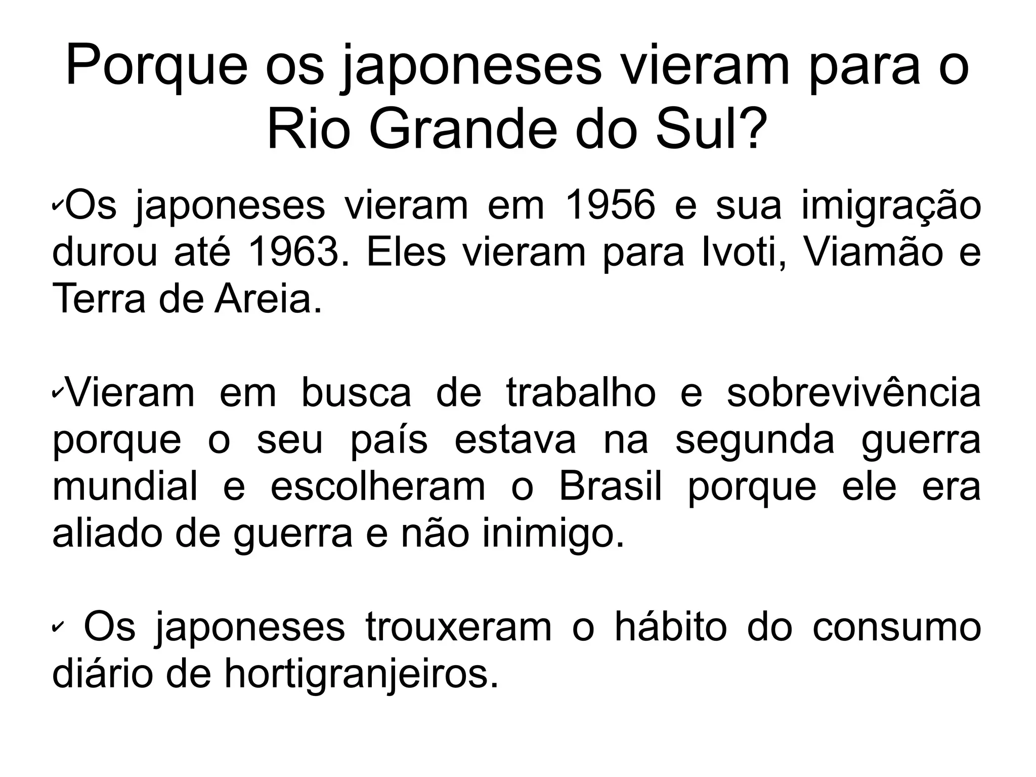 Porque os japoneses vieram para o
           Rio Grande do Sul?
✔Os japoneses vieram em 1956 e sua imigração
durou até 1963. Eles vieram para Ivoti, Viamão e
Terra de Areia.

✔Vieram em busca de trabalho e sobrevivência
porque o seu país estava na segunda guerra
mundial e escolheram o Brasil porque ele era
aliado de guerra e não inimigo.

✔ Os japoneses trouxeram o hábito do consumo
diário de hortigranjeiros.
 