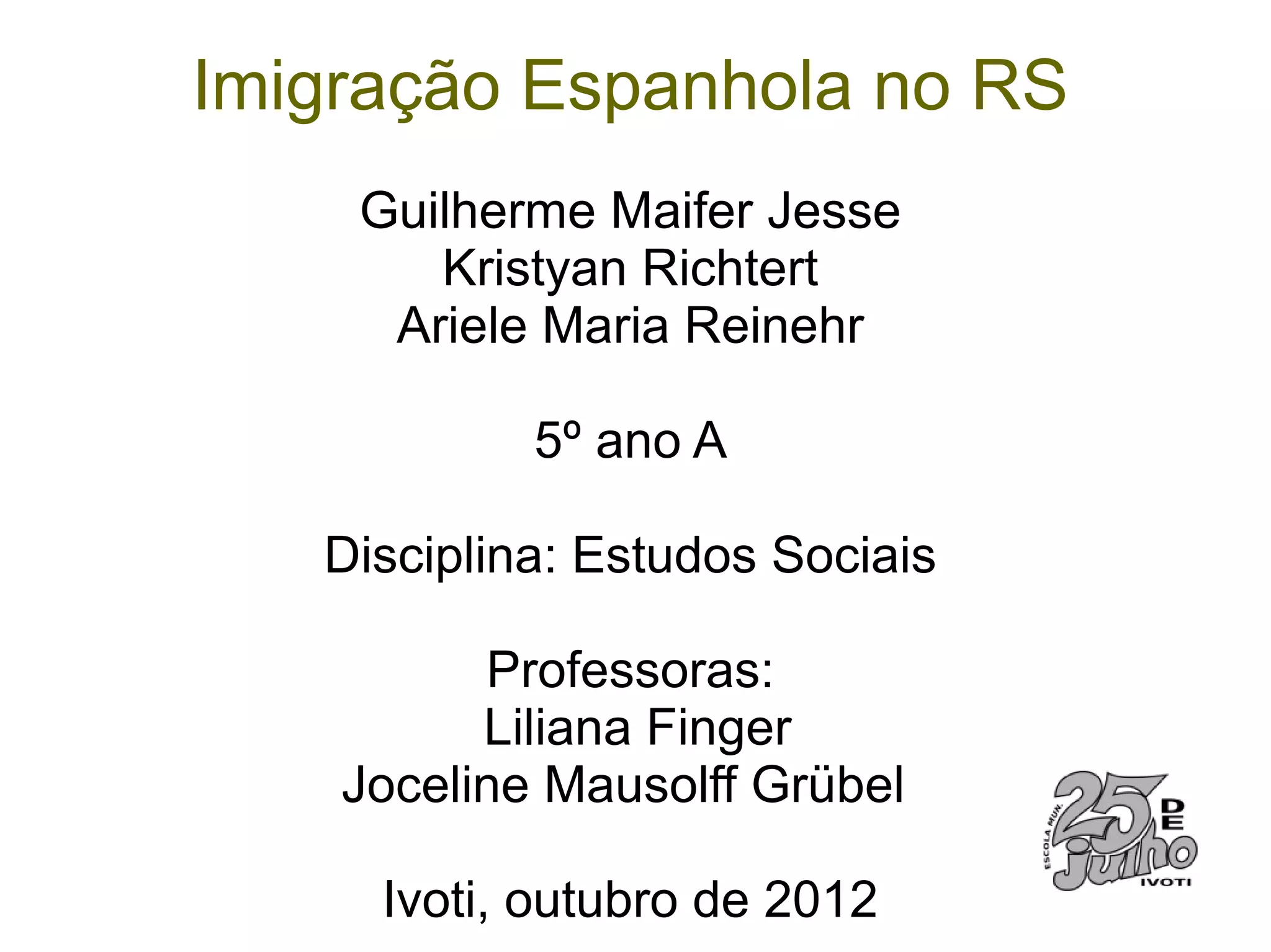 Imigração Espanhola no RS
    Guilherme Maifer Jesse
       Kristyan Richtert
     Ariele Maria Reinehr

            5º ano A

   Disciplina: Estudos Sociais

          Professoras:
          Liliana Finger
    Joceline Mausolff Grübel

     Ivoti, outubro de 2012
 