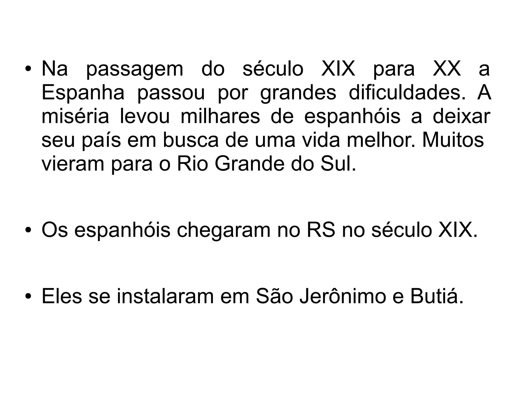 ●   Na passagem do século XIX para XX a
    Espanha passou por grandes dificuldades. A
    miséria levou milhares de espanhóis a deixar
    seu país em busca de uma vida melhor. Muitos
    vieram para o Rio Grande do Sul.

●   Os espanhóis chegaram no RS no século XIX.

●   Eles se instalaram em São Jerônimo e Butiá.
 