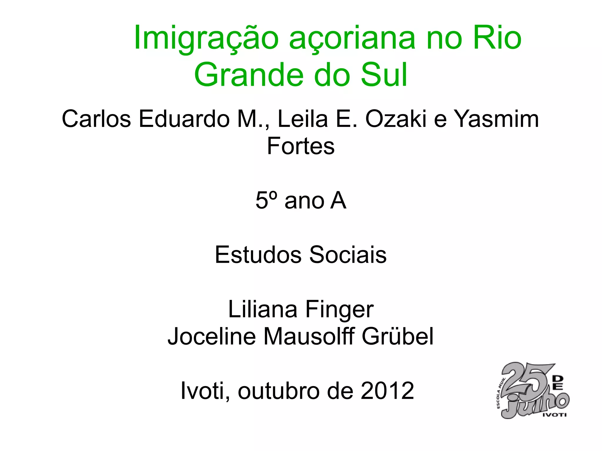 Imigração açoriana no Rio
          Grande do Sul
Carlos Eduardo M., Leila E. Ozaki e Yasmim
                 Fortes

                 5º ano A

             Estudos Sociais

               Liliana Finger
         Joceline Mausolff Grübel

          Ivoti, outubro de 2012
 
