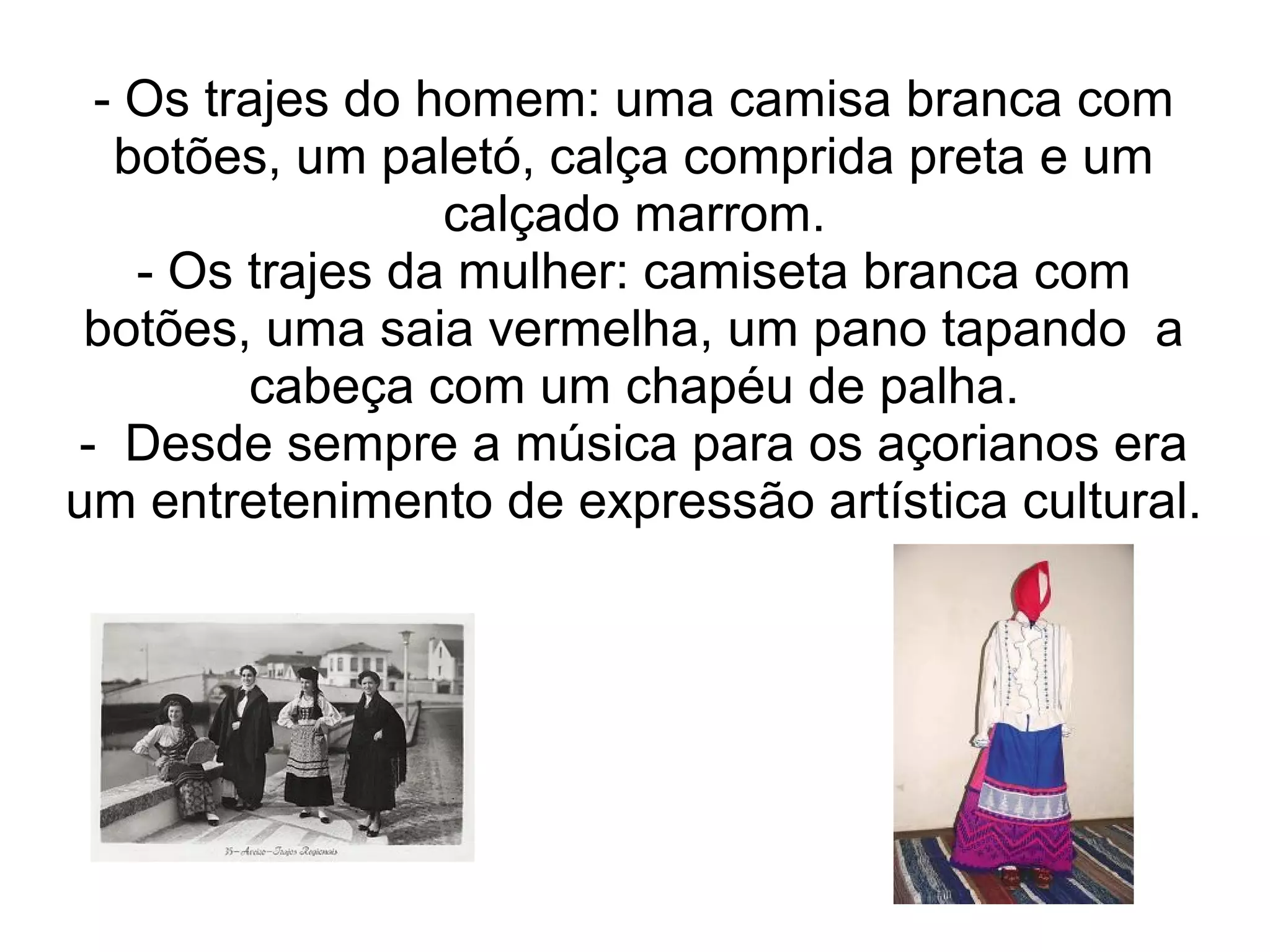 - Os trajes do homem: uma camisa branca com
  botões, um paletó, calça comprida preta e um
                 calçado marrom.
   - Os trajes da mulher: camiseta branca com
 botões, uma saia vermelha, um pano tapando a
        cabeça com um chapéu de palha.
- Desde sempre a música para os açorianos era
um entretenimento de expressão artística cultural.
 