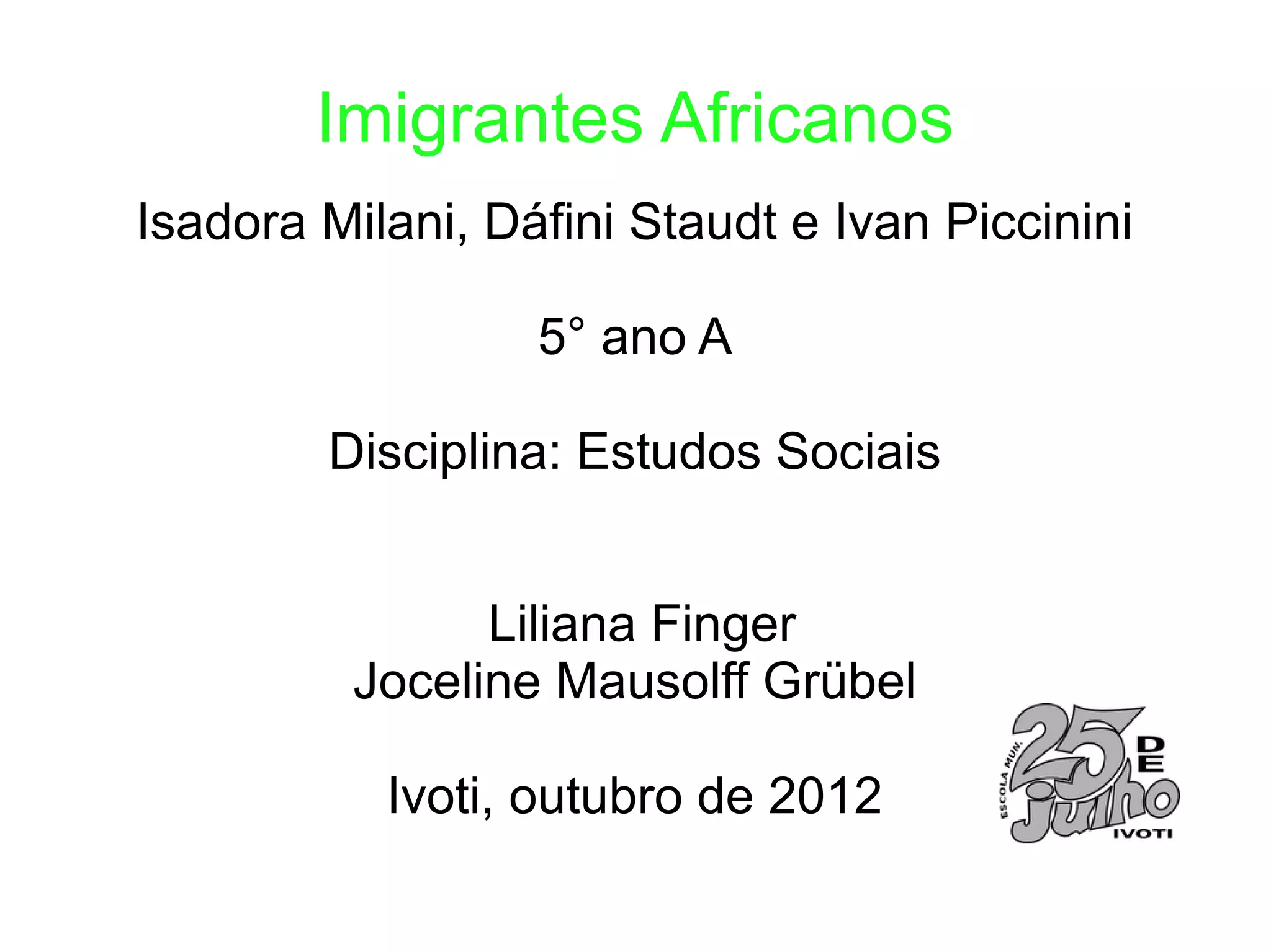 Imigrantes Africanos
Isadora Milani, Dáfini Staudt e Ivan Piccinini

                  5° ano A

        Disciplina: Estudos Sociais


                Liliana Finger
          Joceline Mausolff Grübel

           Ivoti, outubro de 2012
 