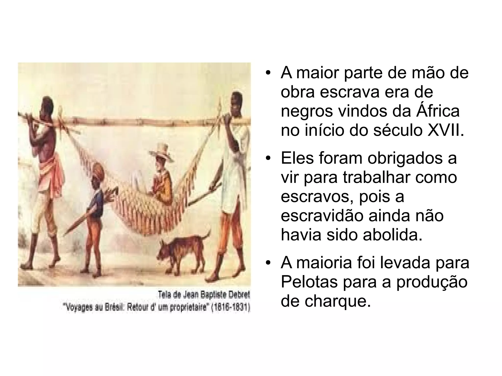 ●   A maior parte de mão de
    obra escrava era de
    negros vindos da África
    no início do século XVII.
●   Eles foram obrigados a
    vir para trabalhar como
    escravos, pois a
    escravidão ainda não
    havia sido abolida.
●   A maioria foi levada para
    Pelotas para a produção
    de charque.
 