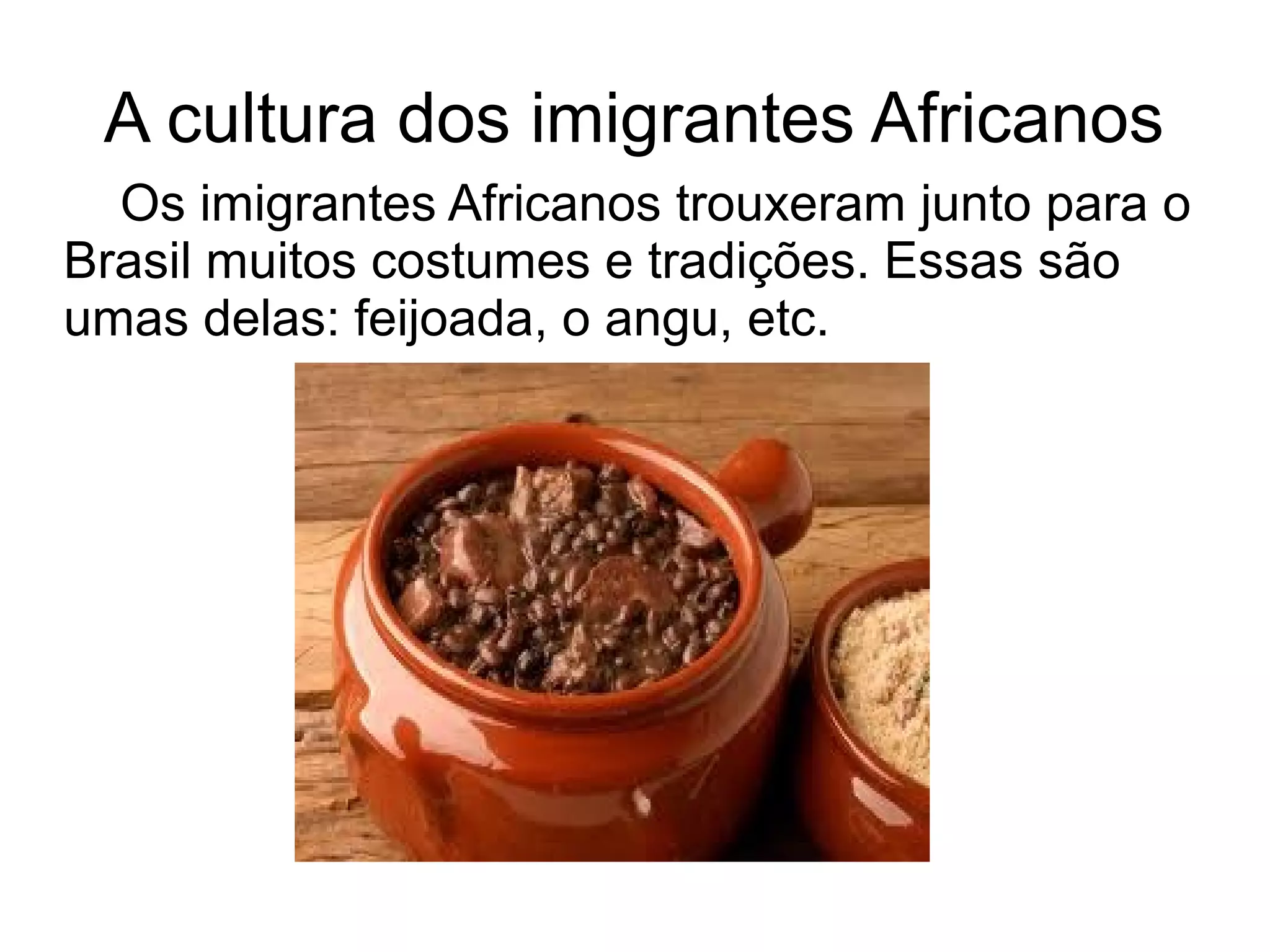 A cultura dos imigrantes Africanos
  Os imigrantes Africanos trouxeram junto para o
Brasil muitos costumes e tradições. Essas são
umas delas: feijoada, o angu, etc.
 