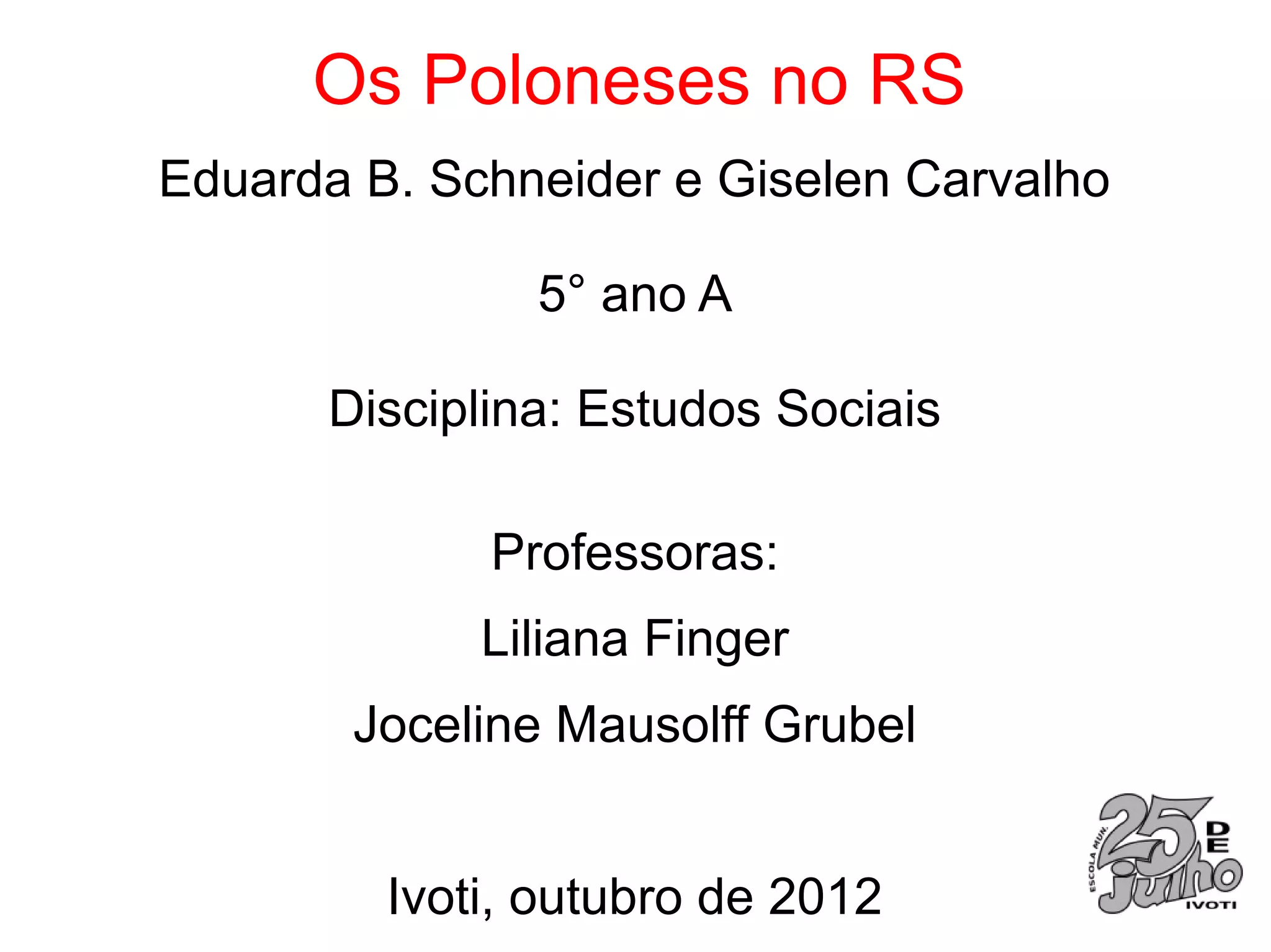 Os Poloneses no RS
Eduarda B. Schneider e Giselen Carvalho

               5° ano A

      Disciplina: Estudos Sociais

             Professoras:
             Liliana Finger
       Joceline Mausolff Grubel


         Ivoti, outubro de 2012
 
