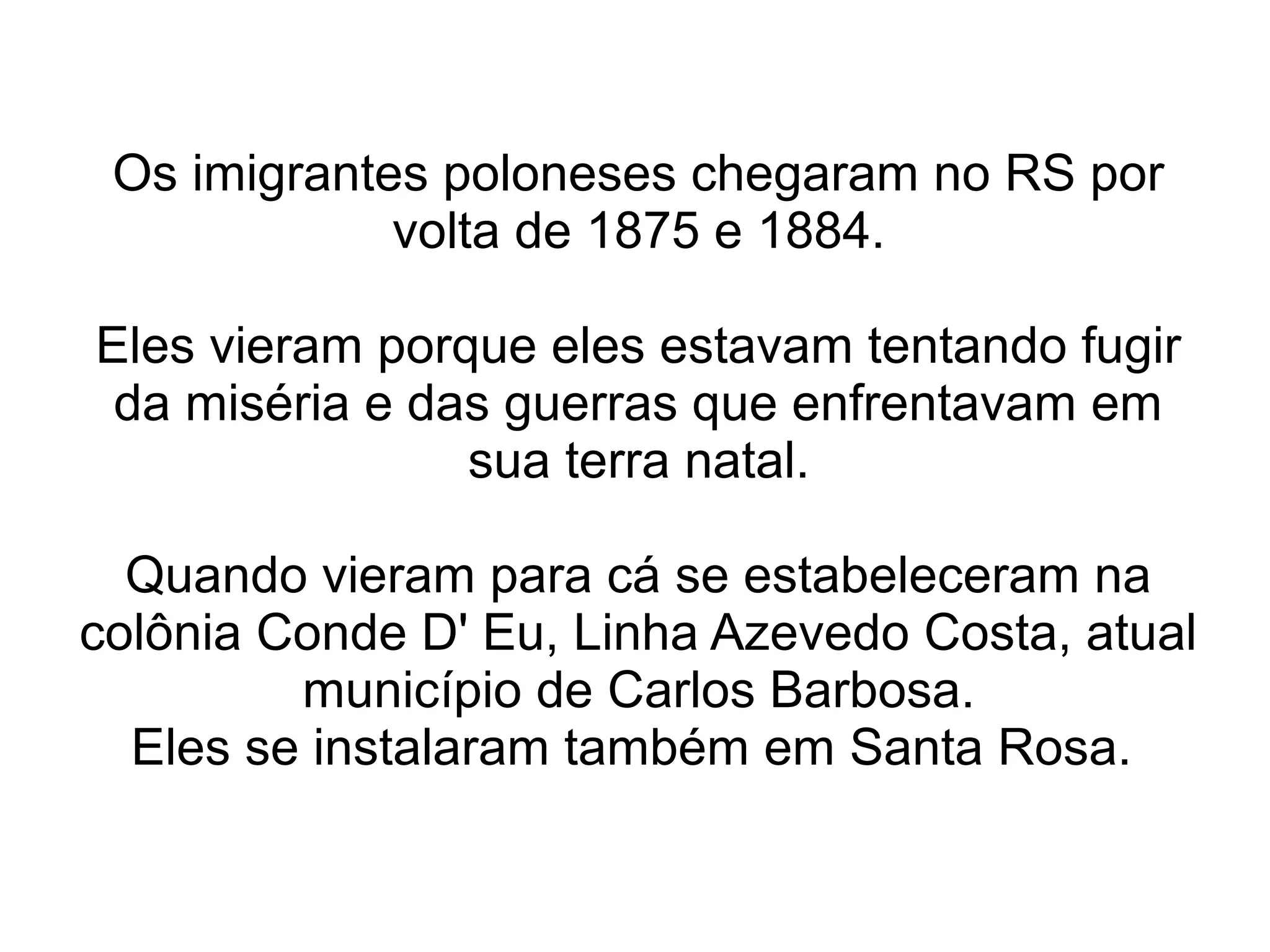 Os imigrantes poloneses chegaram no RS por
             volta de 1875 e 1884.

Eles vieram porque eles estavam tentando fugir
 da miséria e das guerras que enfrentavam em
                sua terra natal.

  Quando vieram para cá se estabeleceram na
colônia Conde D' Eu, Linha Azevedo Costa, atual
         município de Carlos Barbosa.
  Eles se instalaram também em Santa Rosa.
 