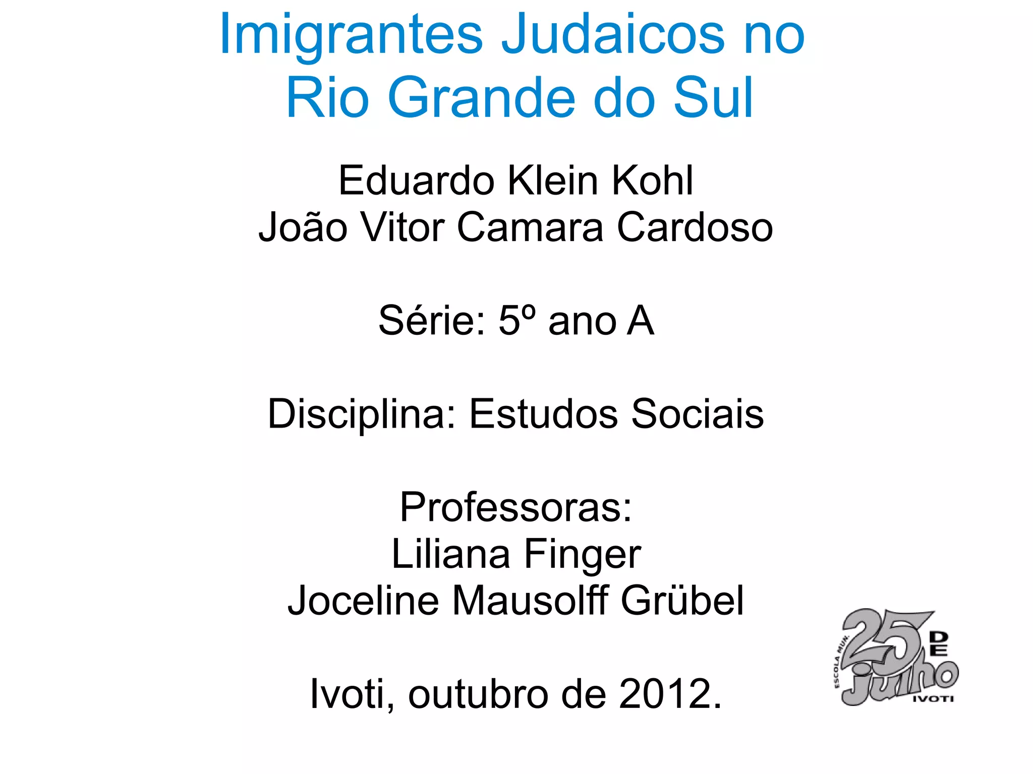 Imigrantes Judaicos no
  Rio Grande do Sul
     Eduardo Klein Kohl
 João Vitor Camara Cardoso

       Série: 5º ano A

 Disciplina: Estudos Sociais

        Professoras:
        Liliana Finger
  Joceline Mausolff Grübel

   Ivoti, outubro de 2012.
 