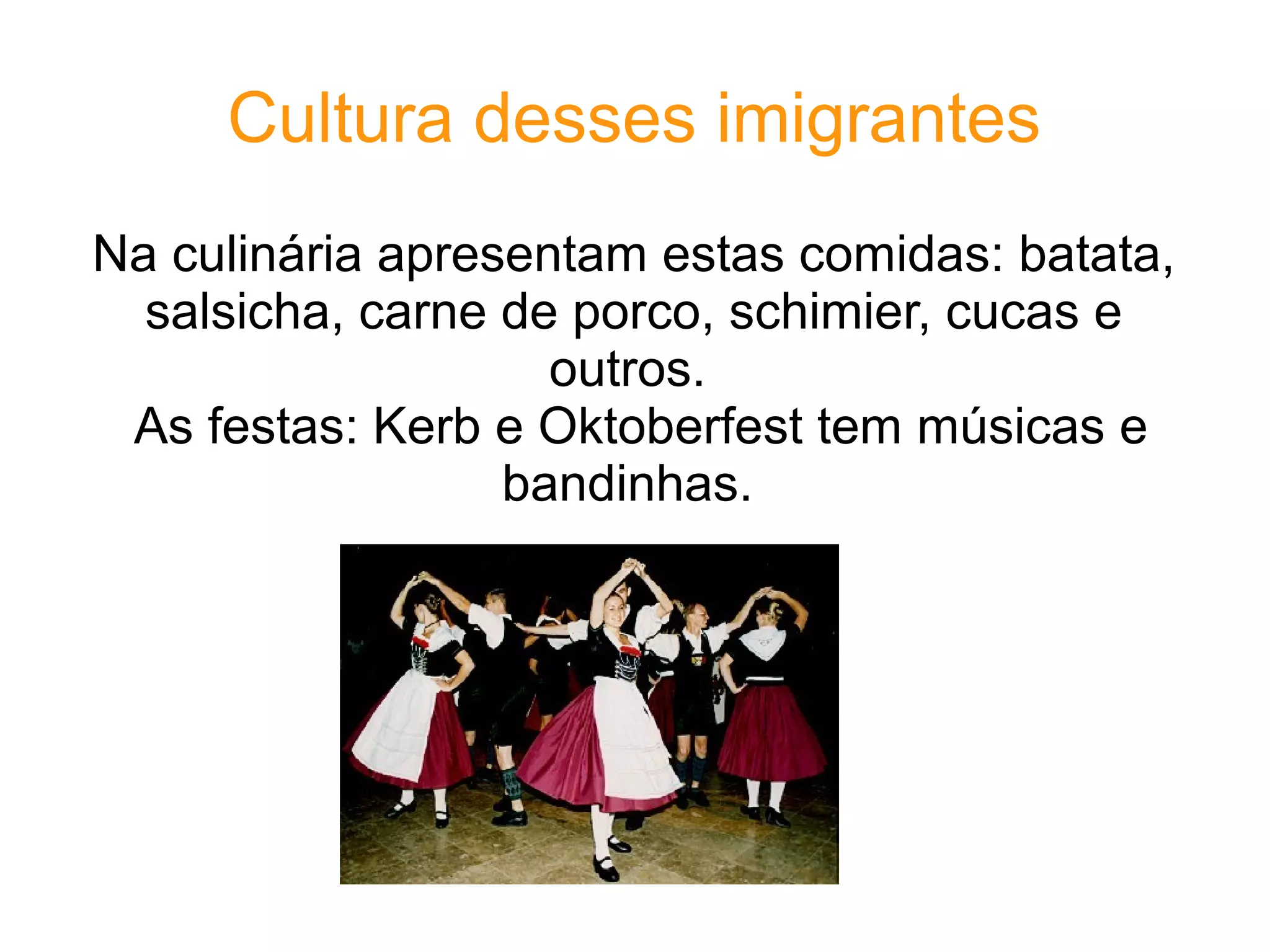 Cultura desses imigrantes
Na culinária apresentam estas comidas: batata,
  salsicha, carne de porco, schimier, cucas e
                    outros.
 As festas: Kerb e Oktoberfest tem músicas e
                  bandinhas.
 