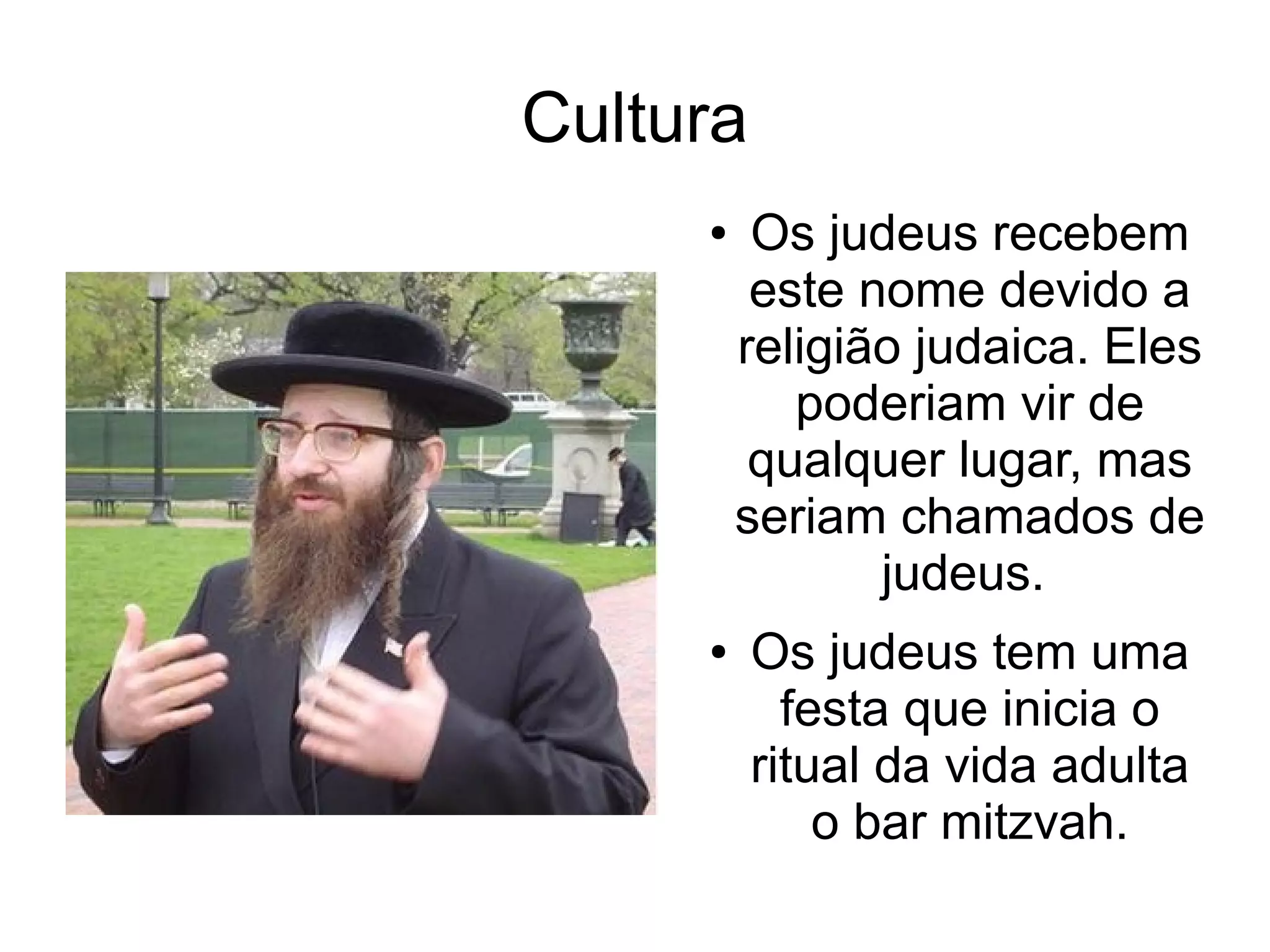 Cultura
     ●    Os judeus recebem
          este nome devido a
         religião judaica. Eles
            poderiam vir de
          qualquer lugar, mas
         seriam chamados de
                judeus.
     ●    Os judeus tem uma
            festa que inicia o
          ritual da vida adulta
              o bar mitzvah.
 