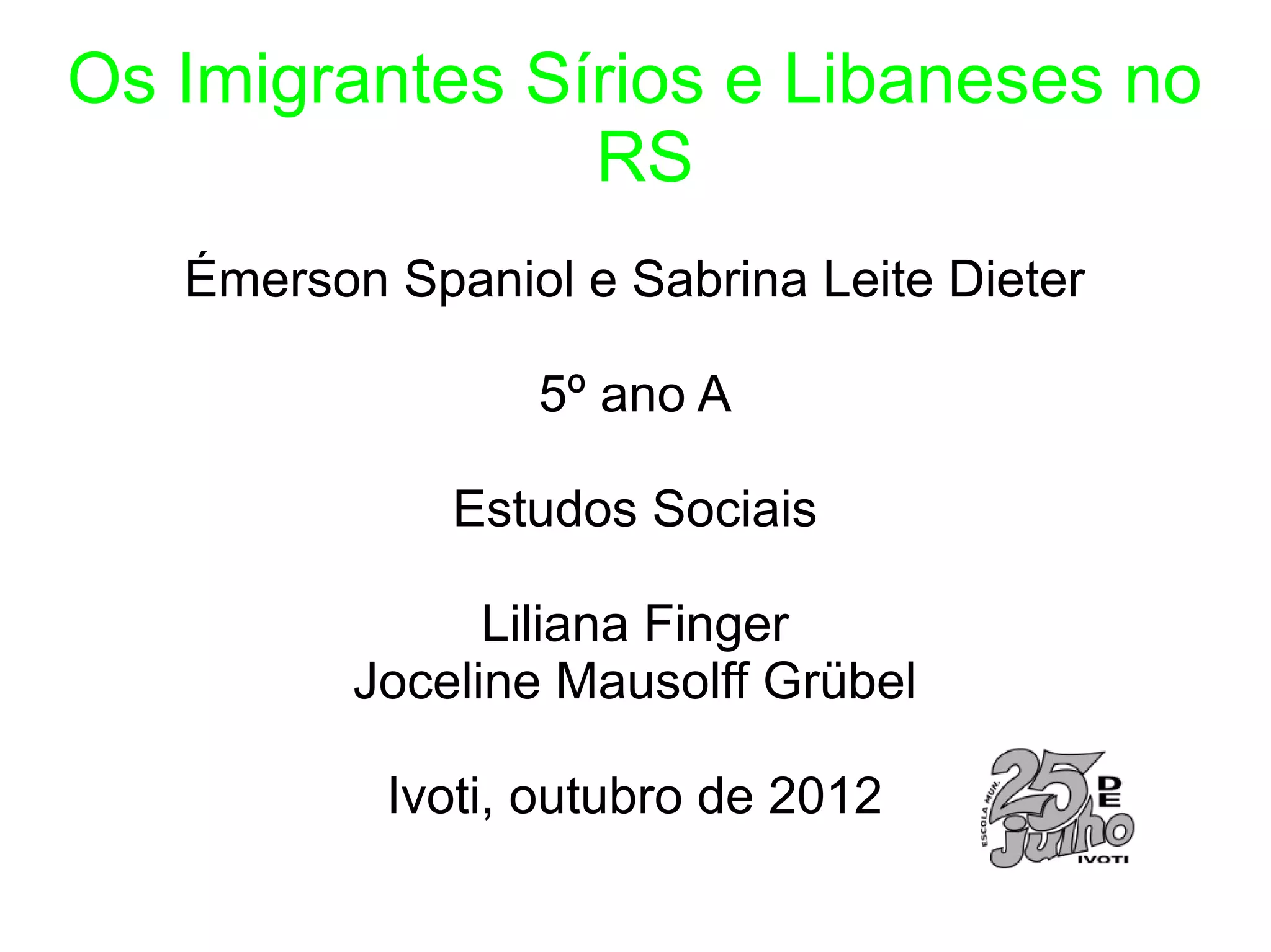 Os Imigrantes Sírios e Libaneses no
                RS
   Émerson Spaniol e Sabrina Leite Dieter

                 5º ano A

              Estudos Sociais

                Liliana Finger
          Joceline Mausolff Grübel

           Ivoti, outubro de 2012
 