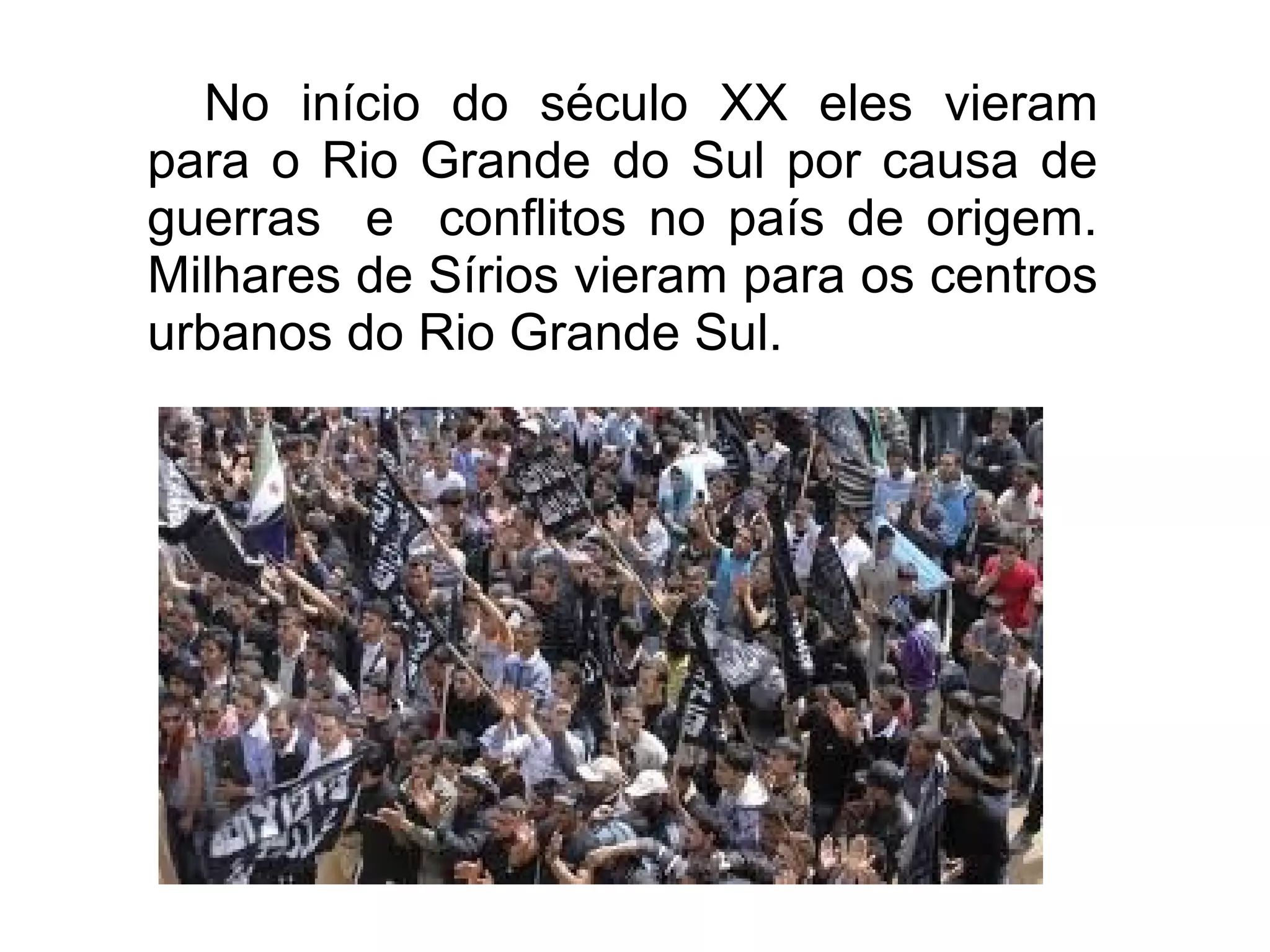 No início do século XX eles vieram
para o Rio Grande do Sul por causa de
guerras e conflitos no país de origem.
Milhares de Sírios vieram para os centros
urbanos do Rio Grande Sul.
 