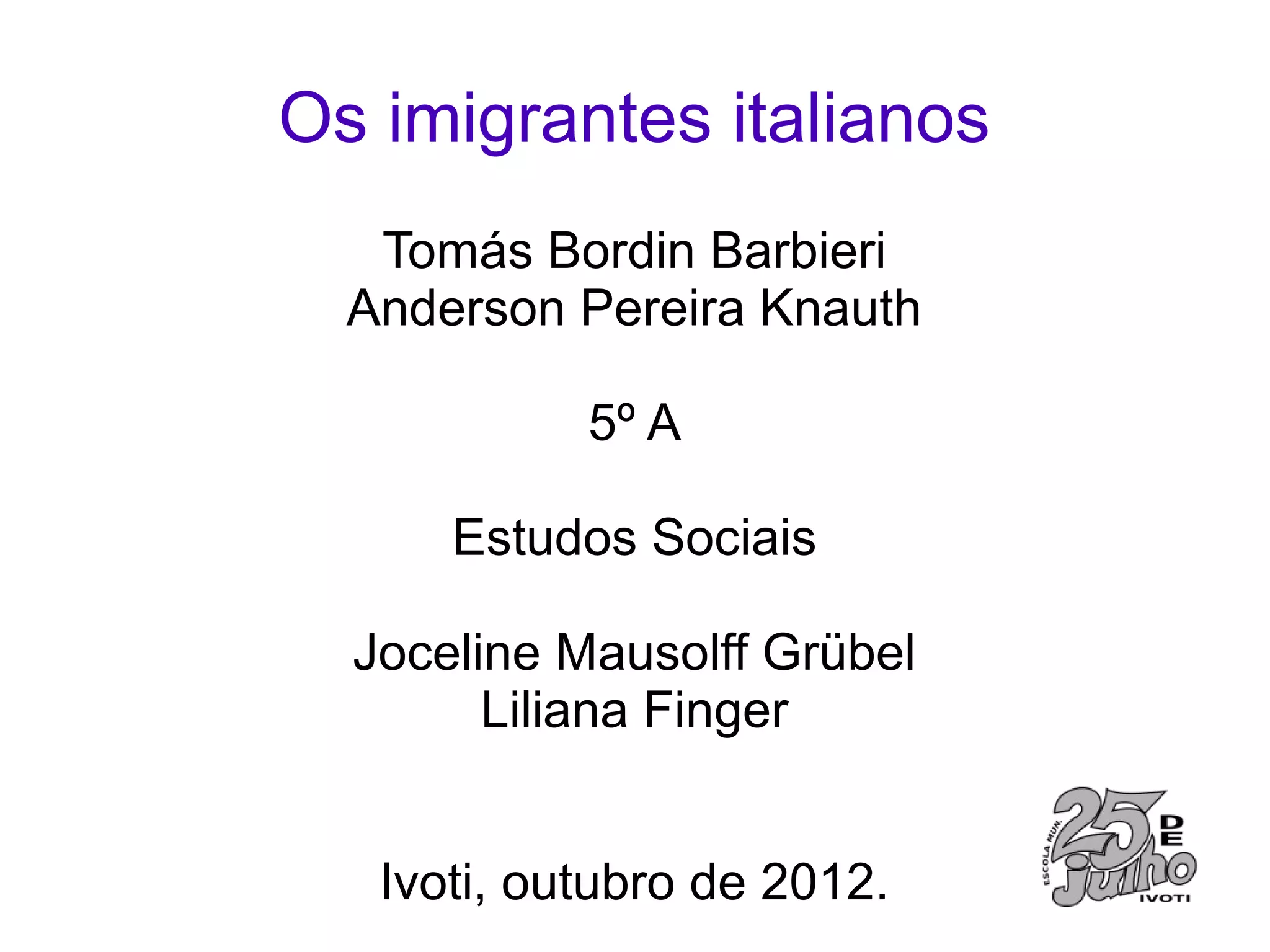 Os imigrantes italianos
   Tomás Bordin Barbieri
  Anderson Pereira Knauth

            5º A

      Estudos Sociais

  Joceline Mausolff Grübel
        Liliana Finger


   Ivoti, outubro de 2012.
 