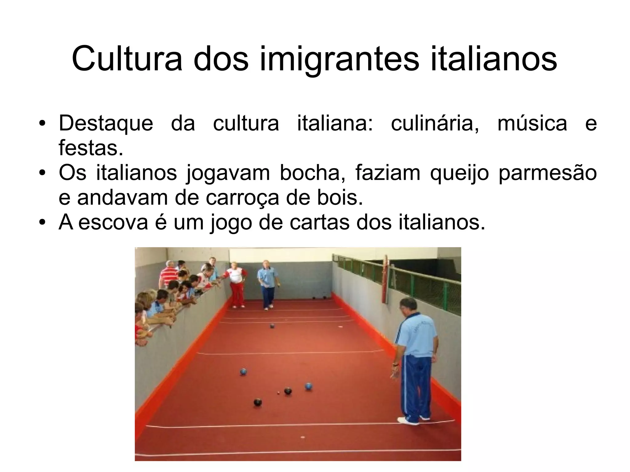 Cultura dos imigrantes italianos
●   Destaque da cultura italiana: culinária, música e
    festas.
●   Os italianos jogavam bocha, faziam queijo parmesão
    e andavam de carroça de bois.
●   A escova é um jogo de cartas dos italianos.
 