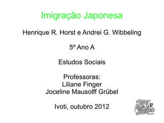 Imigração Japonesa
Henrique R. Horst e Andrei G. Wibbeling

               5º Ano A

           Estudos Sociais

             Professoras:
             Liliane Finger
       Joceline Mausolff Grübel

          Ivoti, outubro 2012
 