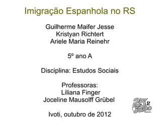 Imigração Espanhola no RS
    Guilherme Maifer Jesse
       Kristyan Richtert
     Ariele Maria Reinehr

            5º ano A

   Disciplina: Estudos Sociais

          Professoras:
          Liliana Finger
    Joceline Mausolff Grübel

     Ivoti, outubro de 2012
 