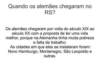 Quando os alemães chegaram no
              RS?

Os alemães chegaram por volta do século XIX ao
   século XX com a proposta de ter uma vida
melhor, porque na Alemanha tinha muita pobreza
              e falta de trabalho.
  As cidades em que eles se instalaram foram:
 Novo Hamburgo, Montenegro, São Leopoldo e
                     outras.
 