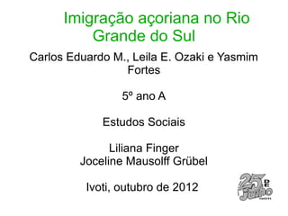 Imigração açoriana no Rio
          Grande do Sul
Carlos Eduardo M., Leila E. Ozaki e Yasmim
                 Fortes

                 5º ano A

             Estudos Sociais

               Liliana Finger
         Joceline Mausolff Grübel

          Ivoti, outubro de 2012
 