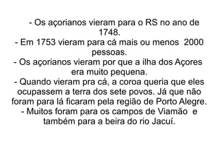 - Os açorianos vieram para o RS no ano de
                       1748.
 - Em 1753 vieram para cá mais ou menos 2000
                     pessoas.
 - Os açorianos vieram por que a ilha dos Açores
                era muito pequena.
 - Quando vieram pra cá, a coroa queria que eles
  ocupassem a terra dos sete povos. Já que não
foram para lá ficaram pela região de Porto Alegre.
   - Muitos foram para os campos de Viamão e
         também para a beira do rio Jacuí.
 