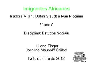 Imigrantes Africanos
Isadora Milani, Dáfini Staudt e Ivan Piccinini

                  5° ano A

        Disciplina: Estudos Sociais


                Liliana Finger
          Joceline Mausolff Grübel

           Ivoti, outubro de 2012
 