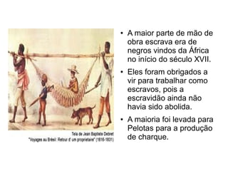 ●   A maior parte de mão de
    obra escrava era de
    negros vindos da África
    no início do século XVII.
●   Eles foram obrigados a
    vir para trabalhar como
    escravos, pois a
    escravidão ainda não
    havia sido abolida.
●   A maioria foi levada para
    Pelotas para a produção
    de charque.
 
