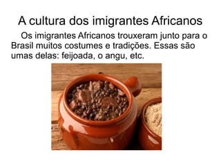 A cultura dos imigrantes Africanos
  Os imigrantes Africanos trouxeram junto para o
Brasil muitos costumes e tradições. Essas são
umas delas: feijoada, o angu, etc.
 