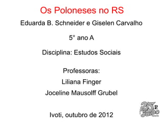 Os Poloneses no RS
Eduarda B. Schneider e Giselen Carvalho

               5° ano A

      Disciplina: Estudos Sociais

             Professoras:
             Liliana Finger
       Joceline Mausolff Grubel


         Ivoti, outubro de 2012
 