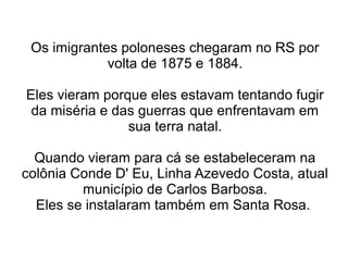 Os imigrantes poloneses chegaram no RS por
             volta de 1875 e 1884.

Eles vieram porque eles estavam tentando fugir
 da miséria e das guerras que enfrentavam em
                sua terra natal.

  Quando vieram para cá se estabeleceram na
colônia Conde D' Eu, Linha Azevedo Costa, atual
         município de Carlos Barbosa.
  Eles se instalaram também em Santa Rosa.
 