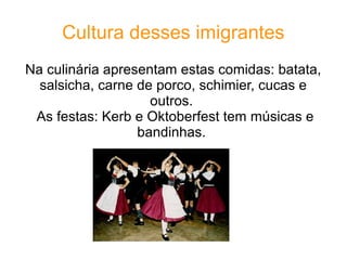 Cultura desses imigrantes
Na culinária apresentam estas comidas: batata,
  salsicha, carne de porco, schimier, cucas e
                    outros.
 As festas: Kerb e Oktoberfest tem músicas e
                  bandinhas.
 