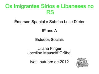 Os Imigrantes Sírios e Libaneses no
                RS
   Émerson Spaniol e Sabrina Leite Dieter

                 5º ano A

              Estudos Sociais

                Liliana Finger
          Joceline Mausolff Grübel

           Ivoti, outubro de 2012
 