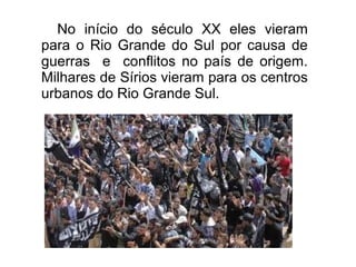 No início do século XX eles vieram
para o Rio Grande do Sul por causa de
guerras e conflitos no país de origem.
Milhares de Sírios vieram para os centros
urbanos do Rio Grande Sul.
 