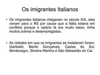 Os imigrantes Italianos
●   Os imigrantes italianos chegaram no século XIX, eles
    vieram para o RS por causa que a Itália estava em
    conflitos porque o salário lá era muito baixo, tinha
    muitos pobres e desempregados.


●   As cidades em que os imigrantes se instalaram foram:
    Garibaldi, Bento Gonçalves, Caxias do Sul,
    Montenegro, Silveira Martins e São Sebastião do Cai.
 