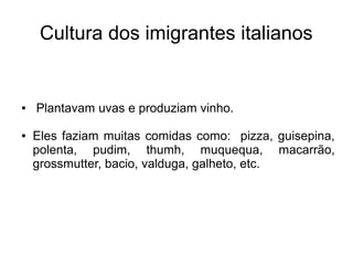 Cultura dos imigrantes italianos


●   Plantavam uvas e produziam vinho.

●   Eles faziam muitas comidas como: pizza, guisepina,
    polenta, pudim, thumh, muquequa, macarrão,
    grossmutter, bacio, valduga, galheto, etc.
 