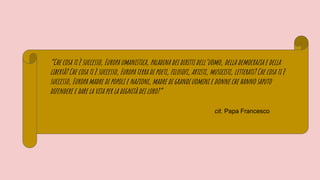 “Che cosa ti è successo, Europa umanistica, paladina dei diritti dell’uomo, della democrazia e della
libertà? Che cosa ti è successo, Europa terra di poeti, filosofi, artisti, musicisti, letterati? Che cosa ti è
successo, Europa madre di popoli e nazioni, madre di grandi uomini e donne che hanno saputo
difendere e dare la vita per la dignità dei loro?”
cit. Papa Francesco
 