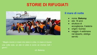 STORIE DI RIFUGIATI
“Meglio morire in mare che stare in Libia. In mare si muore
una volta sola, se stai in Libia è come se morissi tutti i
giorni”.
cit. Bakaray
● nome: Bakaray
● età: 16 anni
● struttura di
accoglienza, Calabria
● origini: Guinea
● viaggio: 4 settimane
nel deserto, obbligo
servitù
Il mare di notte
 