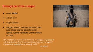 ● nome: Abdel
● età: 20 anni
● origini: Eritrea
● viaggio: schiavo, dormiva per terra, poco
cibo, acqua sporca, assenza servizi
igienici. Donne violentate, uomini offesi e
picchiati.
“Una notte degli uomini armati presero in ostaggio un gruppo di
eritrei; ordinarono loro di correre, mentre, ubriachi e drogati, li
inseguivano usandoli come bersagli mobili.”
cit. Abdel
Bersagli per il tiro a segno
 