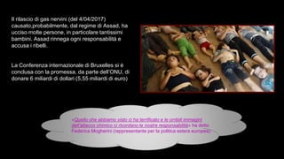 «Quello che abbiamo visto ci ha terrificato e le orribili immagini
dell’attacco chimico ci ricordano le nostre responsabilità» ha detto
Federica Mogherini (rappresentante per la politica estera europea).
Il rilascio di gas nervini (del 4/04/2017)
causato,probabilmente, dal regime di Assad, ha
ucciso molte persone, in particolare tantissimi
bambini. Assad rinnega ogni responsabilità e
accusa i ribelli.
La Conferenza internazionale di Bruxelles si è
conclusa con la promessa, da parte dell’ONU, di
donare 6 miliardi di dollari (5,55 miliardi di euro)
 