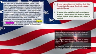 Gli Stati Uniti, su ordine del presidente Donald Trump,
hanno sferrato il primo attacco militare diretto contro la
Siria, in risposta all'attacco con armi chimiche attribuito ad
Assad. 95 missili sono stati lanciati dalle navi statunitensi
nella notte tra giovedì 6 e venerdì 7, poco dopo le 20.30
(Washington) /3.30 (Damasco), sulla base aerea dalla
quale si presume siano decollati i jet siriani per il raid del 4
aprile; Mosca considera compromessi i rapporti con gli
Stati Uniti. In seguito a questi ultimi avvenimenti, il
presidente siriano promette che risponderà in caso di un
futuro attacco statunitense. Ormai la tensione tra Cremlino
e Casa Bianca è alle stelle. Il bilancio dell'agenzia ufficiale
siriana è di 15 morti: 6 soldati e 9 civili, tra cui 4 bambini.
Nikki Haley (ambasciatrice americana in Siria) ha
dichiarato: "Siamo pronti a fare di più se si renderà
necessario".
Rex Tillerson (segretario di Stato, USA) ha, invece,
ribadito che il futuro dipenderà dalla reazione della
Siria.
Gli Stati Uniti, inoltre, stanno verificando l'ipotesi che la
Russia sia colpevole dell'attacco chimico in Siria.
❖ Si sono espressi contro la decisione degli USA:
Francia, Italia, Germania, Russia e la maggior
parte dell’Europa
❖ A favore della scelta fatta da Trump si sono
schierati i nemici storici del regime di Assad,
ovvero: Israele, Arabia Saudita e la Turchia di
Erdogan.
 