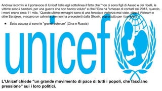 Andrea Iacomini è il portavoce di Unicef Italia egli sottolinea il fatto che "non ci sono figli di Assad e dei ribelli, le
vittime sono i bambini, per una guerra che non hanno voluto" e che l'Onu ha "smesso di contarli nel 2013, quando,
i morti erano circa 11 mila. “Queste ultime immagini sono di una ferocia e violenza mai viste, oltre il Vietnam e
oltre Sarajevo, evocano un calvario che non ha precedenti dalla Shoah, soprattutto per i bambini".
★ Sotto accusa ci sono le "grandi potenze" (Cina e Russia)
L'Unicef chiede "un grande movimento di pace di tutti i popoli, che facciano
pressione" sui i loro politici.
 