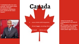 ● nuovo ministro dell’Immigrazione
● Ahmed Hussen, ex profugo (Somalia)
● Immigrati rilancio economia
“I richiedenti asilo non sono
criminali. Sono esseri umani
che hanno bisogno
di protezione e assistenza,
sono meritevoli del nostro
rispetto”
“Urlerò al mondo che
l’immigrazione è una fonte di
forza
per il Canada e che i canadesi
musulmani sono una parte
essenziale del successo del
nostro paese oggi e in futuro”.
Canada
 