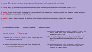1° parere: "L'immigrazione provoca sempre l'aumento del numero di reati nel paese di arrivo." (dimostrato)
2° parere: "Oggi, gli immigrati extracomunitari nel nostro Paese commettono alcuni reati più spesso degli italiani" (dimostrato)
3° parere: "Il forte aumento della criminalità (furti, spaccio e traffico di stupefacenti, rapine ed omicidi), che vi è stato in Italia nell'ultimo
decennio è stato provocato dagli immigrati" (falso)
4° parere: "In tutti i paesi occidentali, gli immigrati hanno sempre commesso alcuni reati più spesso degli autoctoni"
(falso)
In ogni popolazione umana numero di persone commettono reati
aumento persone aumento reati
si entra e si resta in carcere per custodia cautelare, in attesa di giudizio
e dopo la condanna definitiva.
gli stranieri godono meno degli italiani delle misure alternative e di
pene sostitutive alla detenzione.
popolazione immigrata è più giovane ed ha una quota di maschi più
elevata. In tutti i paesi, sono i giovani maschi coloro che più
spesso commettono i reati.
Vittime di questi reati possono essere gli stessi immigrati che sono
anche vittime dei reati commessi contro di loro da cittadini
italiani.
mercato degli stupefacenti, traffico di clandestini, sfruttamento dei
minori e prostituzione, questi i reati più spesso legati alla
presenza dei migranti stranieri
 