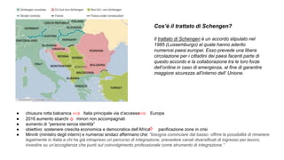 ● chiusura rotta balcanica Italia principale via d’accesso Europa
● 2016 aumento sbarchi minori non accompagnati
● aumento di “persone senza identità”
● obiettivo: sostenere crescita economica e democratica dell’Africa pacificazione zone in crisi
● Minniti (ministro degli interni) e numerosi sindaci affermano che: “bisogna cominciare dal basso: offrire la possibilità di rimanere
legalmente in Italia a chi ha già intrapreso un percorso di integrazione, prevedere canali diversificati di ingresso per lavoro,
investire su un’accoglienza che punti sul coinvolgimento professionale come strumento di integrazione.”
Cos’è il trattato di Schengen?
Il trattato di Schengen è un accordo stipulato nel
1985 (Lussemburgo) al quale hanno aderito
numerosi paesi europei. Esso prevede una libera
circolazione per i cittadini dei paesi facenti parte di
questo accordo e la collaborazione tra le loro forze
dell’ordine in caso di emergenza, al fine di garantire
maggiore sicurezza all’interno dell’ Unione.
 