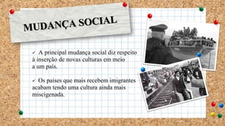  A principal mudança social diz respeito
à inserção de novas culturas em meio
a um país.
 Os países que mais recebem imigrantes
acabam tendo uma cultura ainda mais
miscigenada.
 