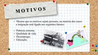  Mesmo que os motivos sejam pessoais, na maioria dos casos
a imigração está ligada aos seguintes fatores:
 Pobreza extrema.
 Qualidade de vida.
 Desemprego.
 Educação.
 