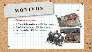  Pobreza extrema:
 África Subsaariana: 46% das pessoas.
 América Latina: 10% das pessoas.
 Sul da Ásia: 14% das pessoas.
* Dados da ONU.
 