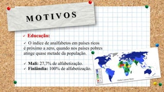 Educação:
 O índice de analfabetos em países ricos
é próximo a zero, quando nos países pobres
atinge quase metade da população.
 Mali: 27,7% de alfabetização.
 Finlândia: 100% de alfabetização.
 